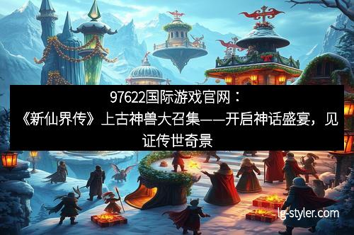 97622国际游戏官网：《新仙界传》上古神兽大召集——开启神话盛宴，见证传世奇景！